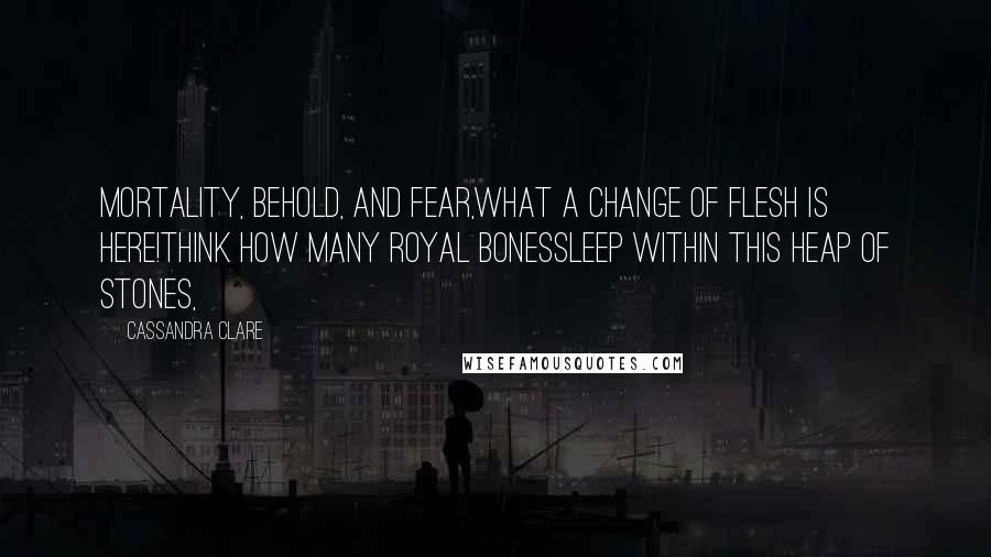 Cassandra Clare Quotes: Mortality, behold, and fear,What a change of flesh is here!Think how many royal bonesSleep within this heap of stones,