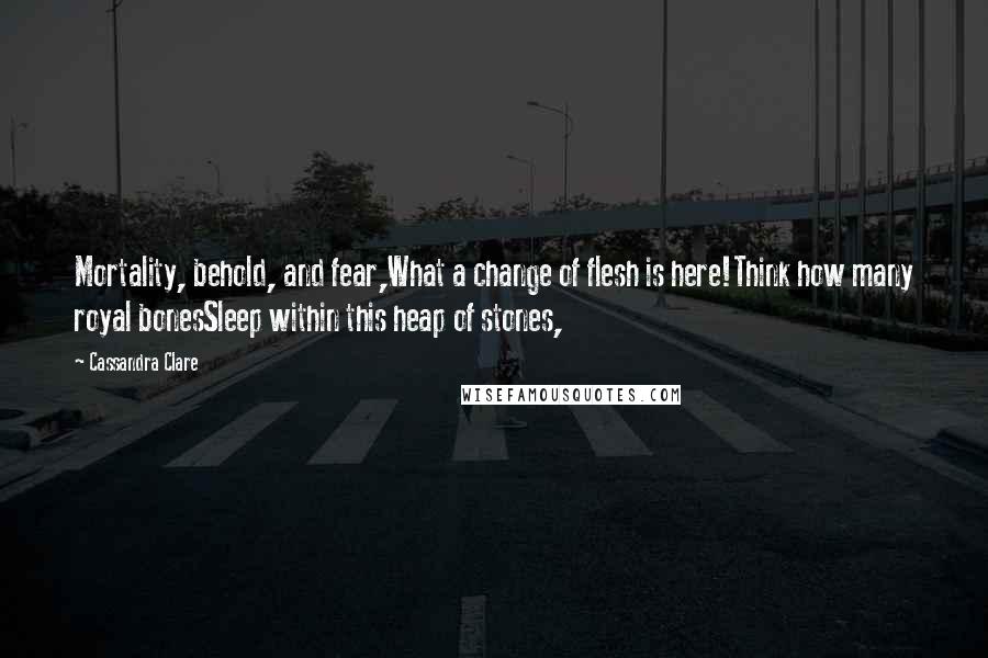 Cassandra Clare Quotes: Mortality, behold, and fear,What a change of flesh is here!Think how many royal bonesSleep within this heap of stones,