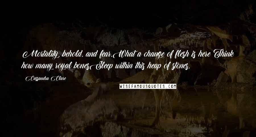 Cassandra Clare Quotes: Mortality, behold, and fear,What a change of flesh is here!Think how many royal bonesSleep within this heap of stones,