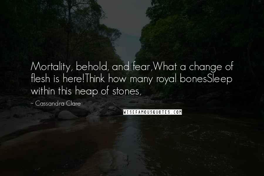 Cassandra Clare Quotes: Mortality, behold, and fear,What a change of flesh is here!Think how many royal bonesSleep within this heap of stones,