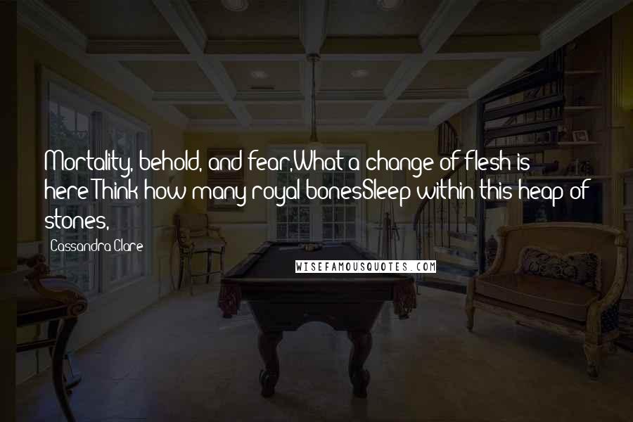 Cassandra Clare Quotes: Mortality, behold, and fear,What a change of flesh is here!Think how many royal bonesSleep within this heap of stones,