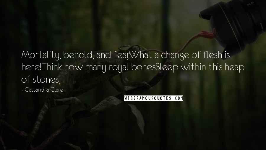 Cassandra Clare Quotes: Mortality, behold, and fear,What a change of flesh is here!Think how many royal bonesSleep within this heap of stones,