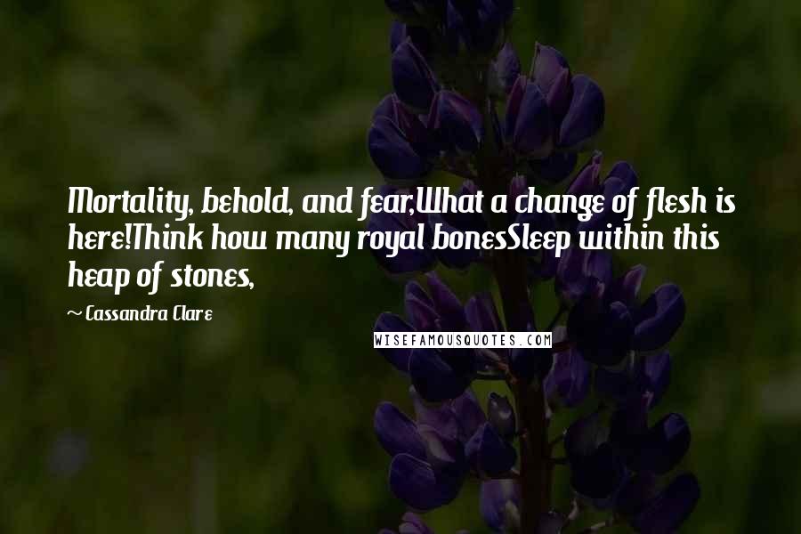 Cassandra Clare Quotes: Mortality, behold, and fear,What a change of flesh is here!Think how many royal bonesSleep within this heap of stones,