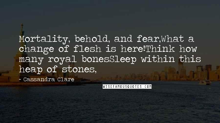 Cassandra Clare Quotes: Mortality, behold, and fear,What a change of flesh is here!Think how many royal bonesSleep within this heap of stones,