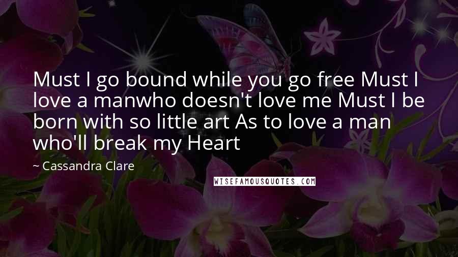 Cassandra Clare Quotes: Must I go bound while you go free Must I love a manwho doesn't love me Must I be born with so little art As to love a man who'll break my Heart