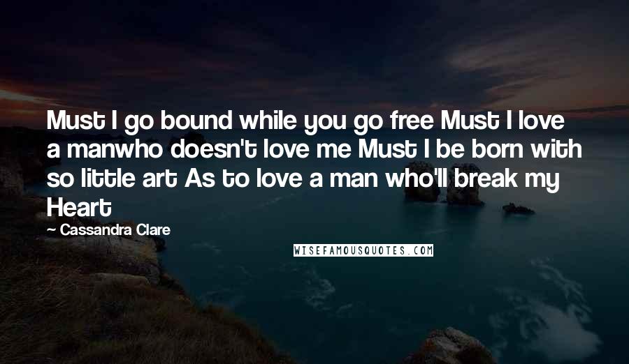 Cassandra Clare Quotes: Must I go bound while you go free Must I love a manwho doesn't love me Must I be born with so little art As to love a man who'll break my Heart
