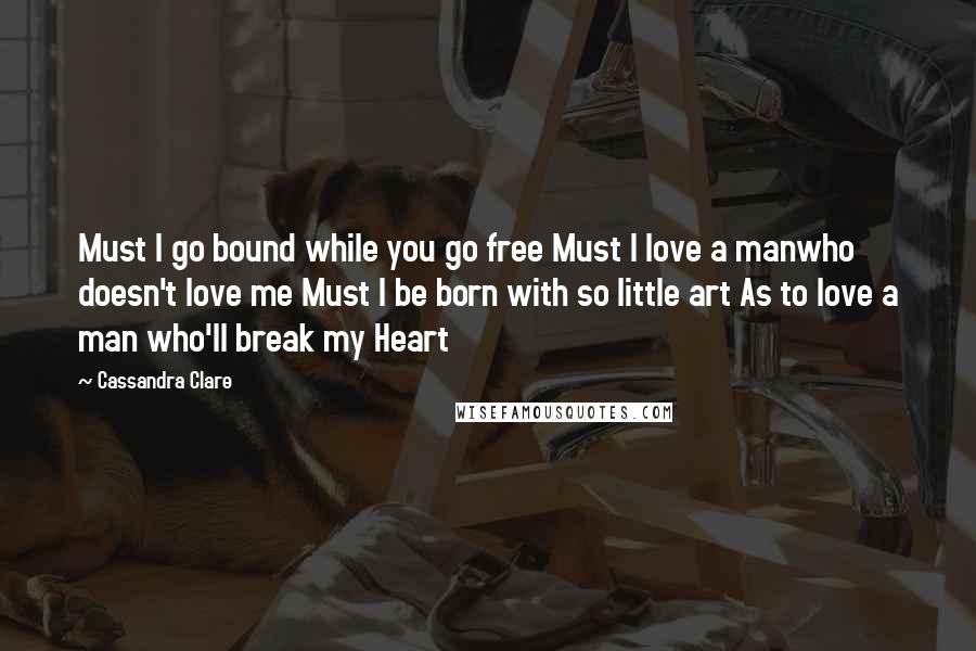 Cassandra Clare Quotes: Must I go bound while you go free Must I love a manwho doesn't love me Must I be born with so little art As to love a man who'll break my Heart