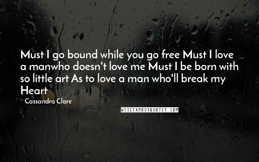 Cassandra Clare Quotes: Must I go bound while you go free Must I love a manwho doesn't love me Must I be born with so little art As to love a man who'll break my Heart
