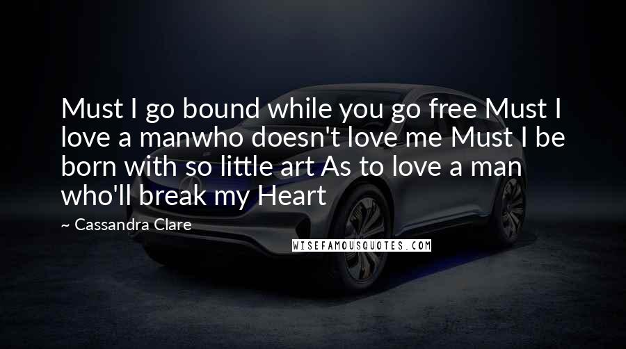 Cassandra Clare Quotes: Must I go bound while you go free Must I love a manwho doesn't love me Must I be born with so little art As to love a man who'll break my Heart