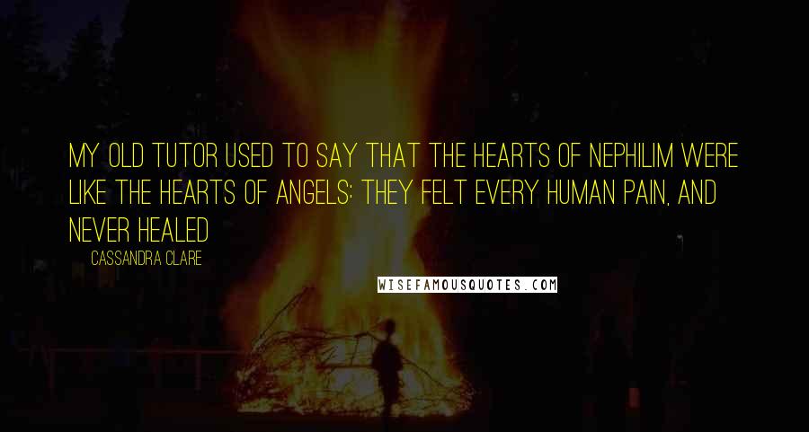 Cassandra Clare Quotes: My old tutor used to say that the hearts of Nephilim were like the hearts of angels: They felt every human pain, and never healed