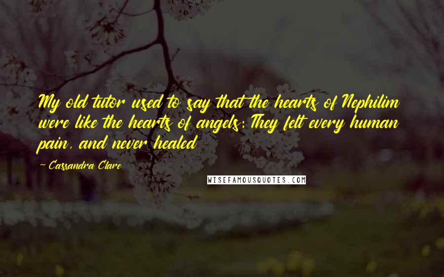 Cassandra Clare Quotes: My old tutor used to say that the hearts of Nephilim were like the hearts of angels: They felt every human pain, and never healed