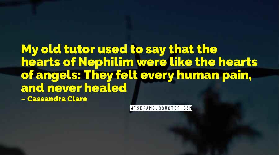 Cassandra Clare Quotes: My old tutor used to say that the hearts of Nephilim were like the hearts of angels: They felt every human pain, and never healed