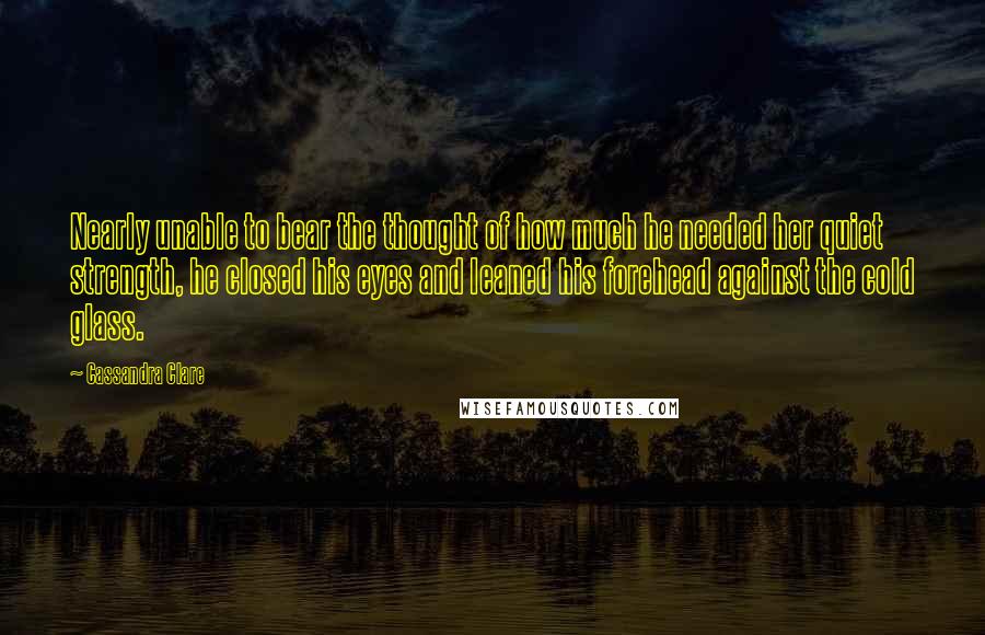 Cassandra Clare Quotes: Nearly unable to bear the thought of how much he needed her quiet strength, he closed his eyes and leaned his forehead against the cold glass.