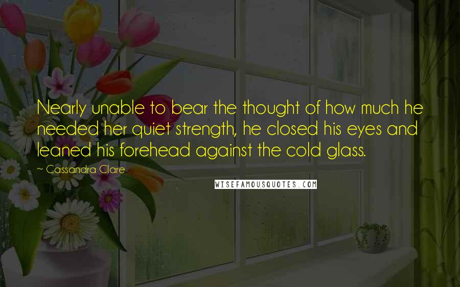 Cassandra Clare Quotes: Nearly unable to bear the thought of how much he needed her quiet strength, he closed his eyes and leaned his forehead against the cold glass.