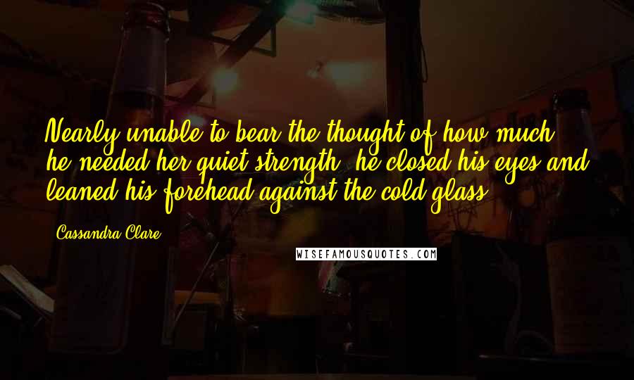 Cassandra Clare Quotes: Nearly unable to bear the thought of how much he needed her quiet strength, he closed his eyes and leaned his forehead against the cold glass.