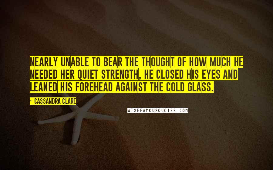 Cassandra Clare Quotes: Nearly unable to bear the thought of how much he needed her quiet strength, he closed his eyes and leaned his forehead against the cold glass.