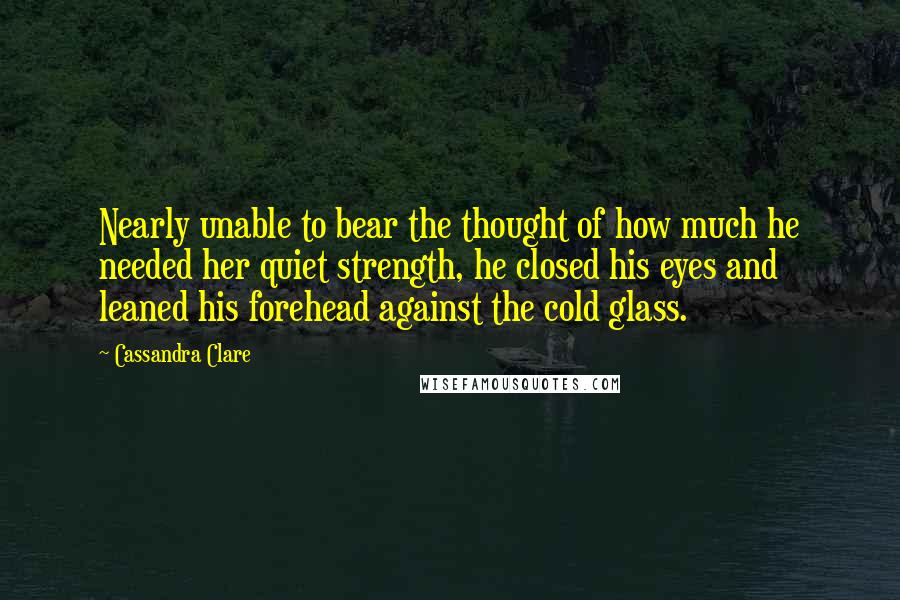 Cassandra Clare Quotes: Nearly unable to bear the thought of how much he needed her quiet strength, he closed his eyes and leaned his forehead against the cold glass.