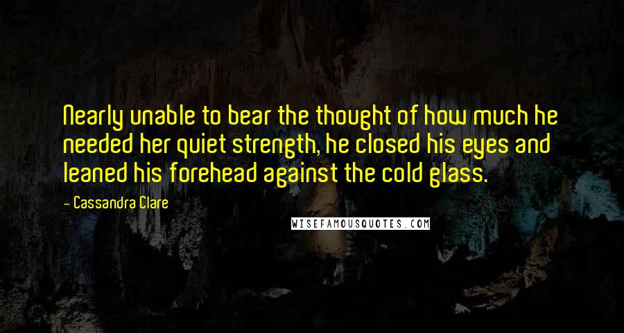Cassandra Clare Quotes: Nearly unable to bear the thought of how much he needed her quiet strength, he closed his eyes and leaned his forehead against the cold glass.