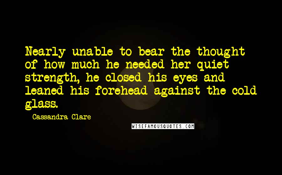 Cassandra Clare Quotes: Nearly unable to bear the thought of how much he needed her quiet strength, he closed his eyes and leaned his forehead against the cold glass.