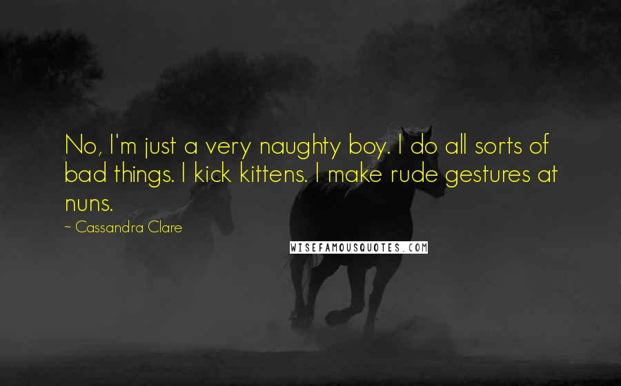 Cassandra Clare Quotes: No, I'm just a very naughty boy. I do all sorts of bad things. I kick kittens. I make rude gestures at nuns.