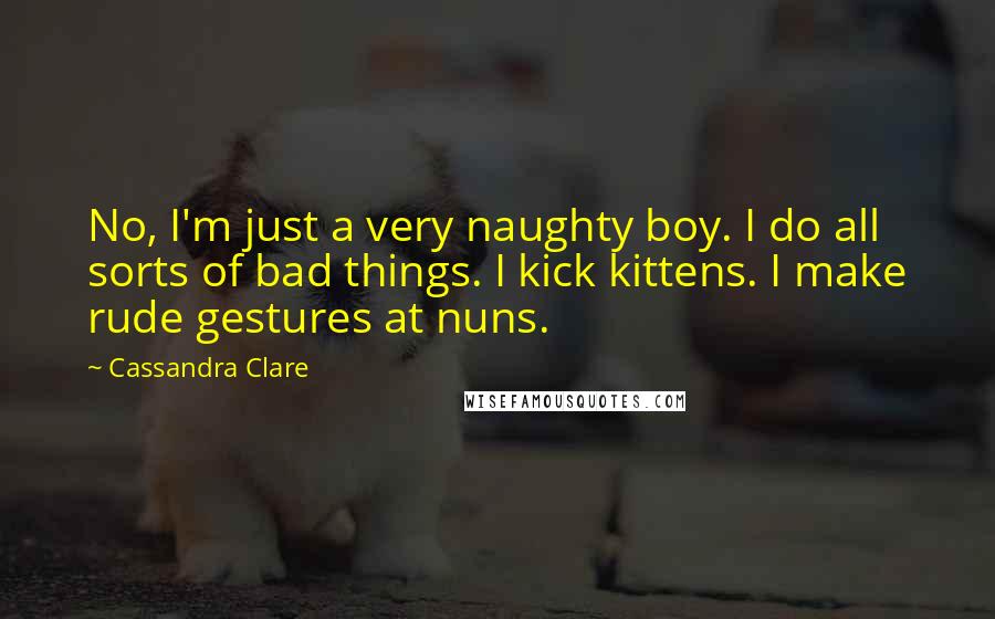 Cassandra Clare Quotes: No, I'm just a very naughty boy. I do all sorts of bad things. I kick kittens. I make rude gestures at nuns.
