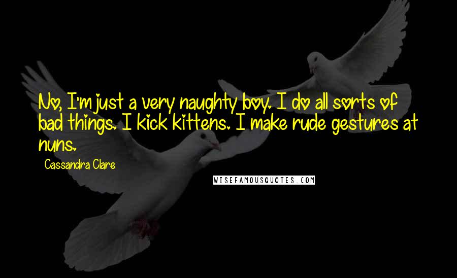 Cassandra Clare Quotes: No, I'm just a very naughty boy. I do all sorts of bad things. I kick kittens. I make rude gestures at nuns.