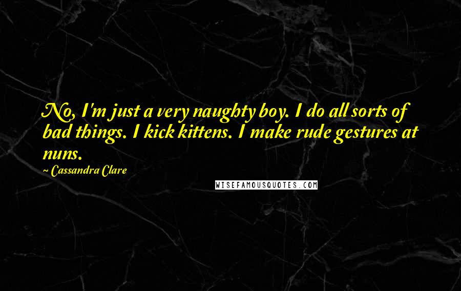 Cassandra Clare Quotes: No, I'm just a very naughty boy. I do all sorts of bad things. I kick kittens. I make rude gestures at nuns.