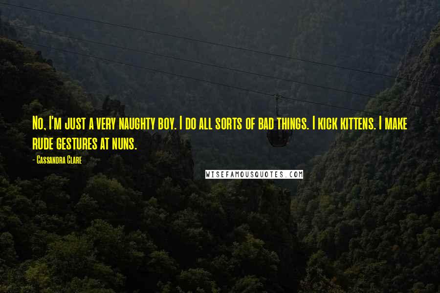 Cassandra Clare Quotes: No, I'm just a very naughty boy. I do all sorts of bad things. I kick kittens. I make rude gestures at nuns.