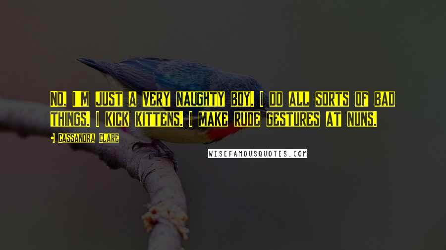 Cassandra Clare Quotes: No, I'm just a very naughty boy. I do all sorts of bad things. I kick kittens. I make rude gestures at nuns.