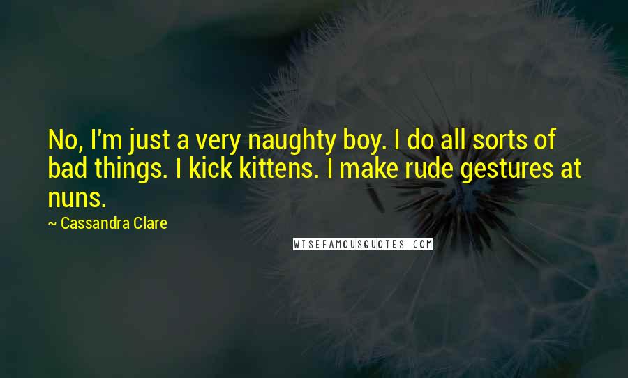 Cassandra Clare Quotes: No, I'm just a very naughty boy. I do all sorts of bad things. I kick kittens. I make rude gestures at nuns.