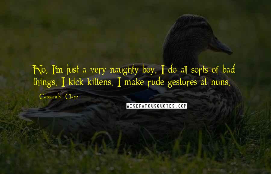 Cassandra Clare Quotes: No, I'm just a very naughty boy. I do all sorts of bad things. I kick kittens. I make rude gestures at nuns.