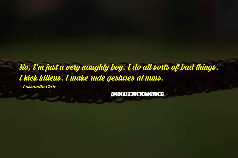 Cassandra Clare Quotes: No, I'm just a very naughty boy. I do all sorts of bad things. I kick kittens. I make rude gestures at nuns.