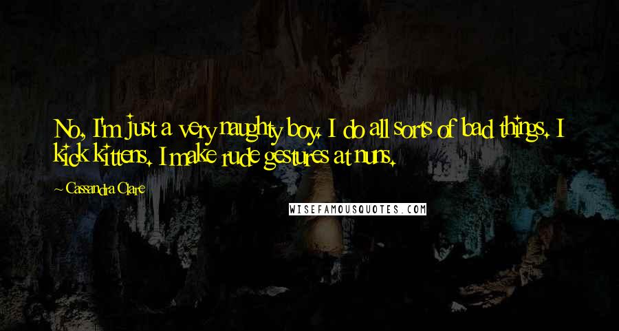 Cassandra Clare Quotes: No, I'm just a very naughty boy. I do all sorts of bad things. I kick kittens. I make rude gestures at nuns.