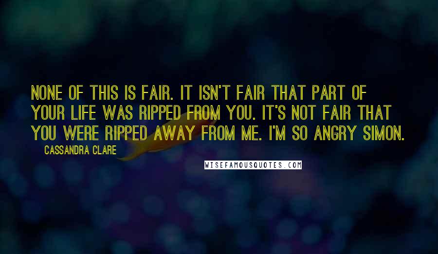 Cassandra Clare Quotes: None of this is fair. It isn't fair that part of your life was ripped from you. It's not fair that you were ripped away from me. I'm so angry Simon.