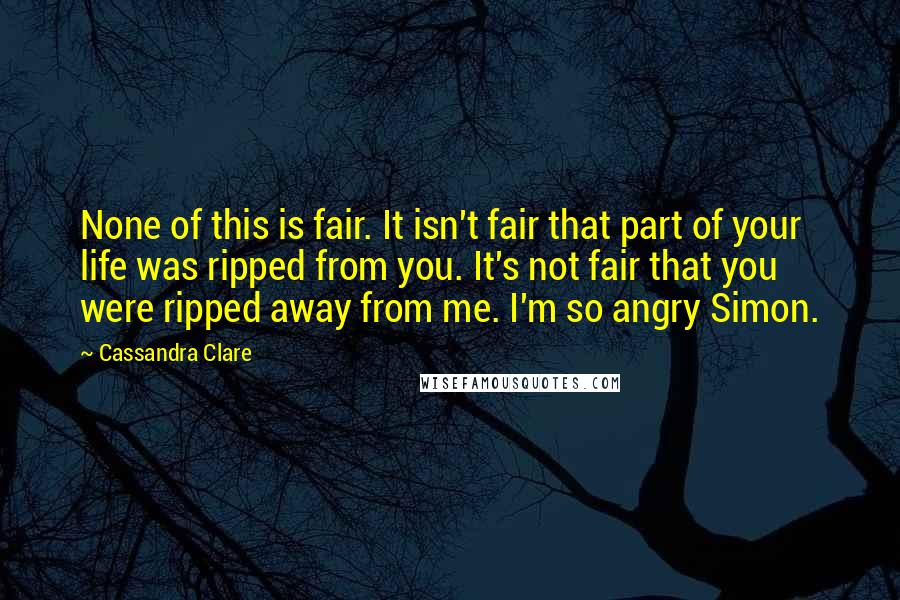 Cassandra Clare Quotes: None of this is fair. It isn't fair that part of your life was ripped from you. It's not fair that you were ripped away from me. I'm so angry Simon.
