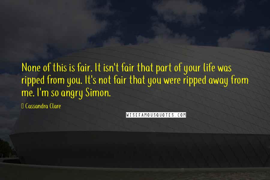 Cassandra Clare Quotes: None of this is fair. It isn't fair that part of your life was ripped from you. It's not fair that you were ripped away from me. I'm so angry Simon.