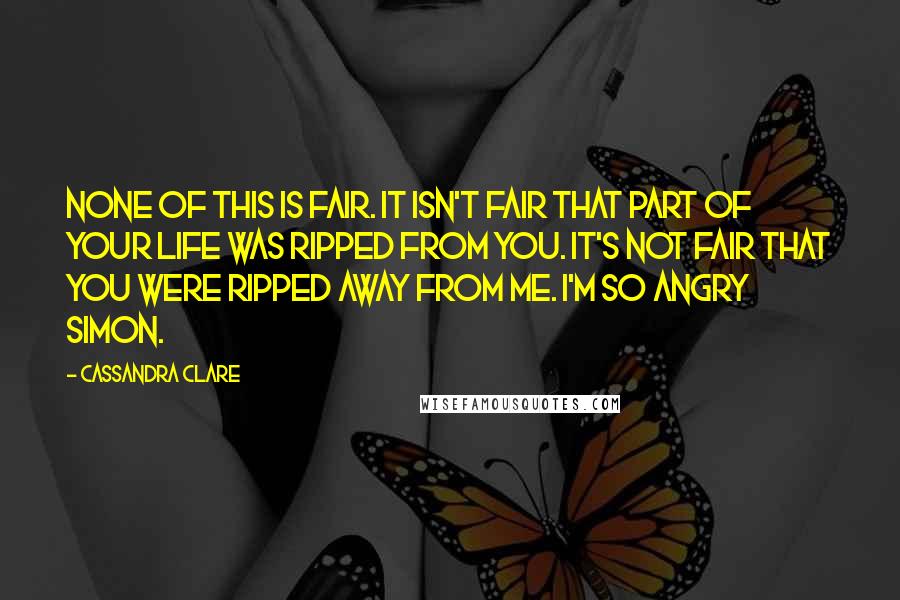 Cassandra Clare Quotes: None of this is fair. It isn't fair that part of your life was ripped from you. It's not fair that you were ripped away from me. I'm so angry Simon.