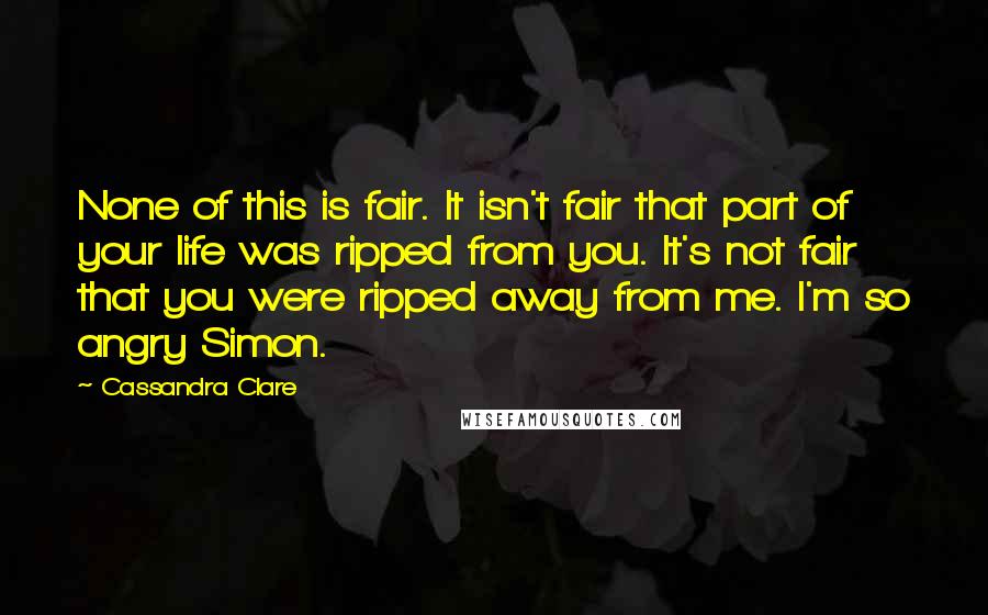 Cassandra Clare Quotes: None of this is fair. It isn't fair that part of your life was ripped from you. It's not fair that you were ripped away from me. I'm so angry Simon.