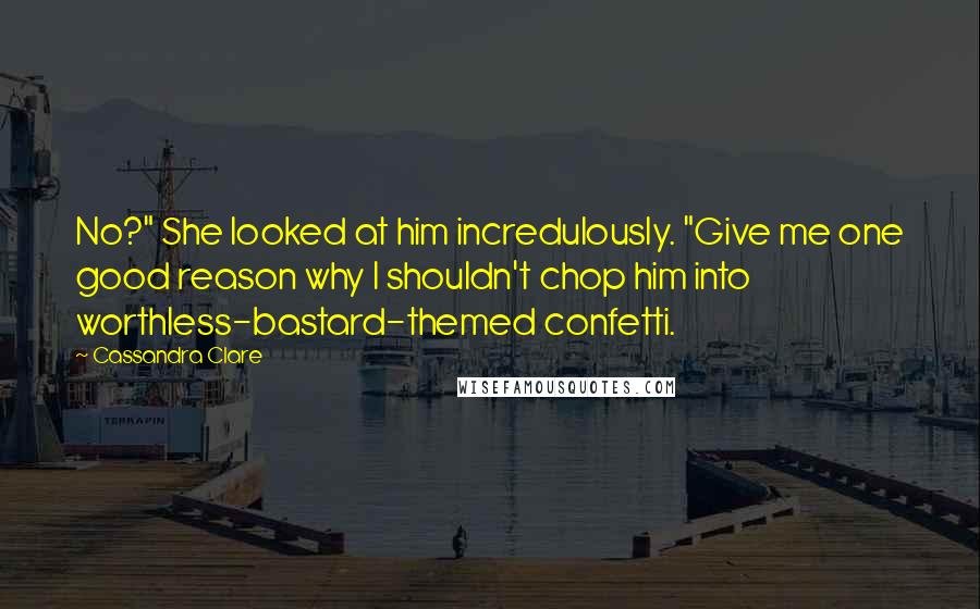 Cassandra Clare Quotes: No?" She looked at him incredulously. "Give me one good reason why I shouldn't chop him into worthless-bastard-themed confetti.