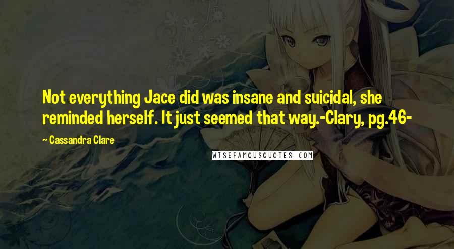 Cassandra Clare Quotes: Not everything Jace did was insane and suicidal, she reminded herself. It just seemed that way.-Clary, pg.46-