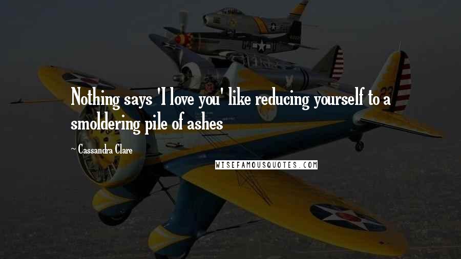 Cassandra Clare Quotes: Nothing says 'I love you' like reducing yourself to a smoldering pile of ashes