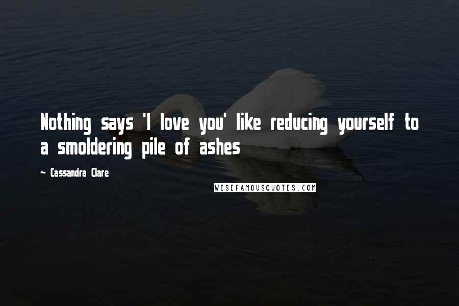 Cassandra Clare Quotes: Nothing says 'I love you' like reducing yourself to a smoldering pile of ashes