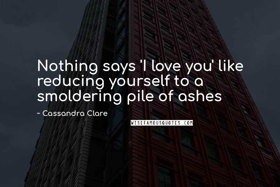 Cassandra Clare Quotes: Nothing says 'I love you' like reducing yourself to a smoldering pile of ashes