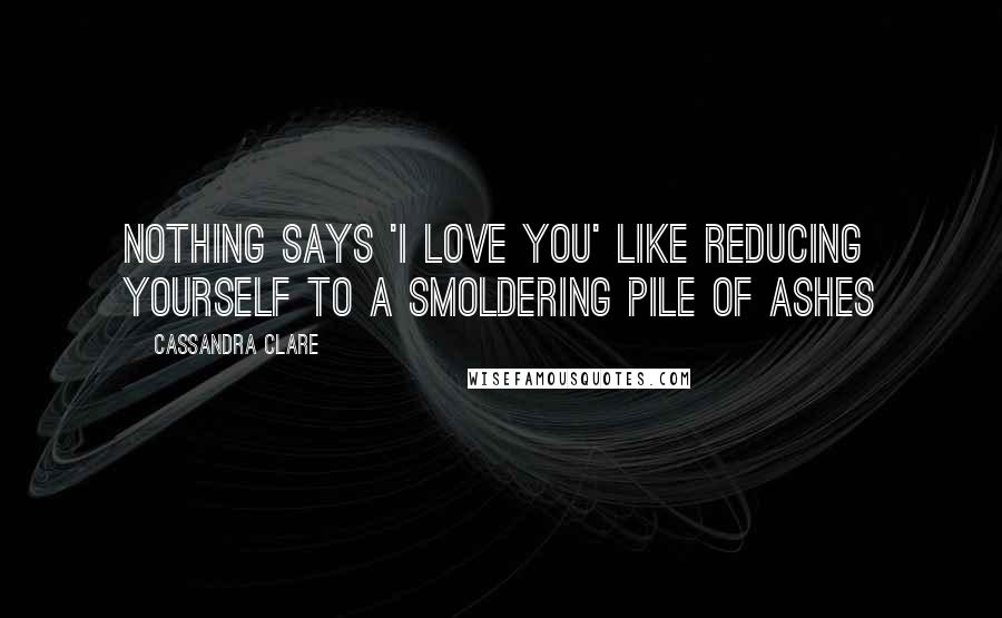 Cassandra Clare Quotes: Nothing says 'I love you' like reducing yourself to a smoldering pile of ashes