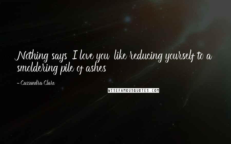 Cassandra Clare Quotes: Nothing says 'I love you' like reducing yourself to a smoldering pile of ashes