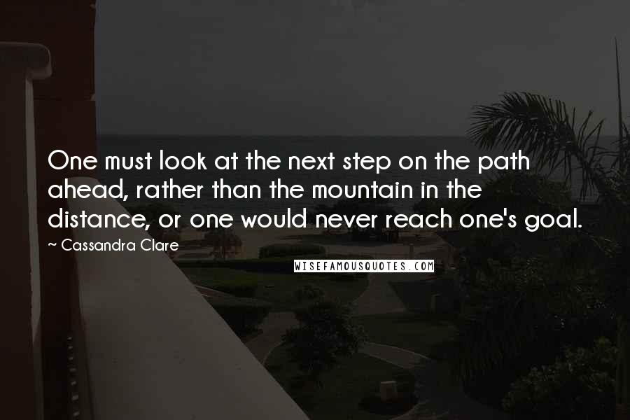 Cassandra Clare Quotes: One must look at the next step on the path ahead, rather than the mountain in the distance, or one would never reach one's goal.