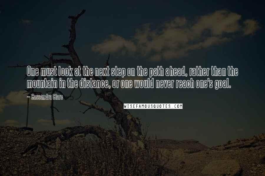 Cassandra Clare Quotes: One must look at the next step on the path ahead, rather than the mountain in the distance, or one would never reach one's goal.