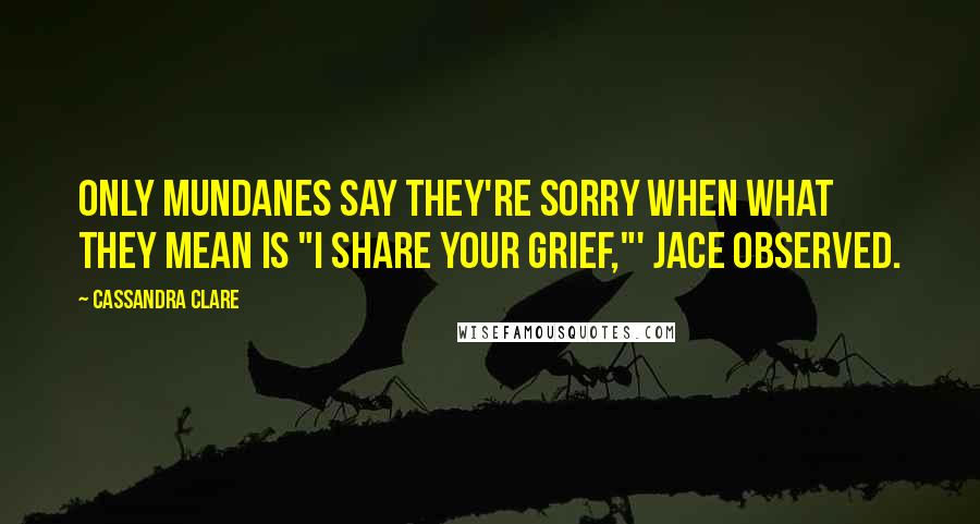 Cassandra Clare Quotes: Only mundanes say they're sorry when what they mean is "I share your grief,"' Jace observed.