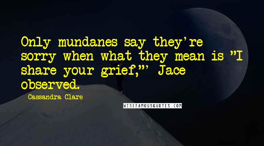 Cassandra Clare Quotes: Only mundanes say they're sorry when what they mean is "I share your grief,"' Jace observed.