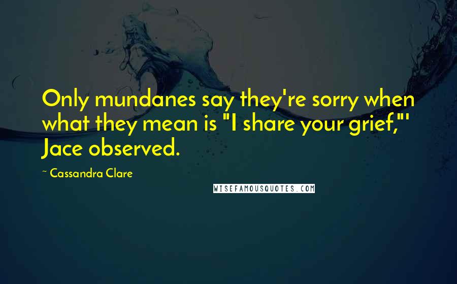 Cassandra Clare Quotes: Only mundanes say they're sorry when what they mean is "I share your grief,"' Jace observed.